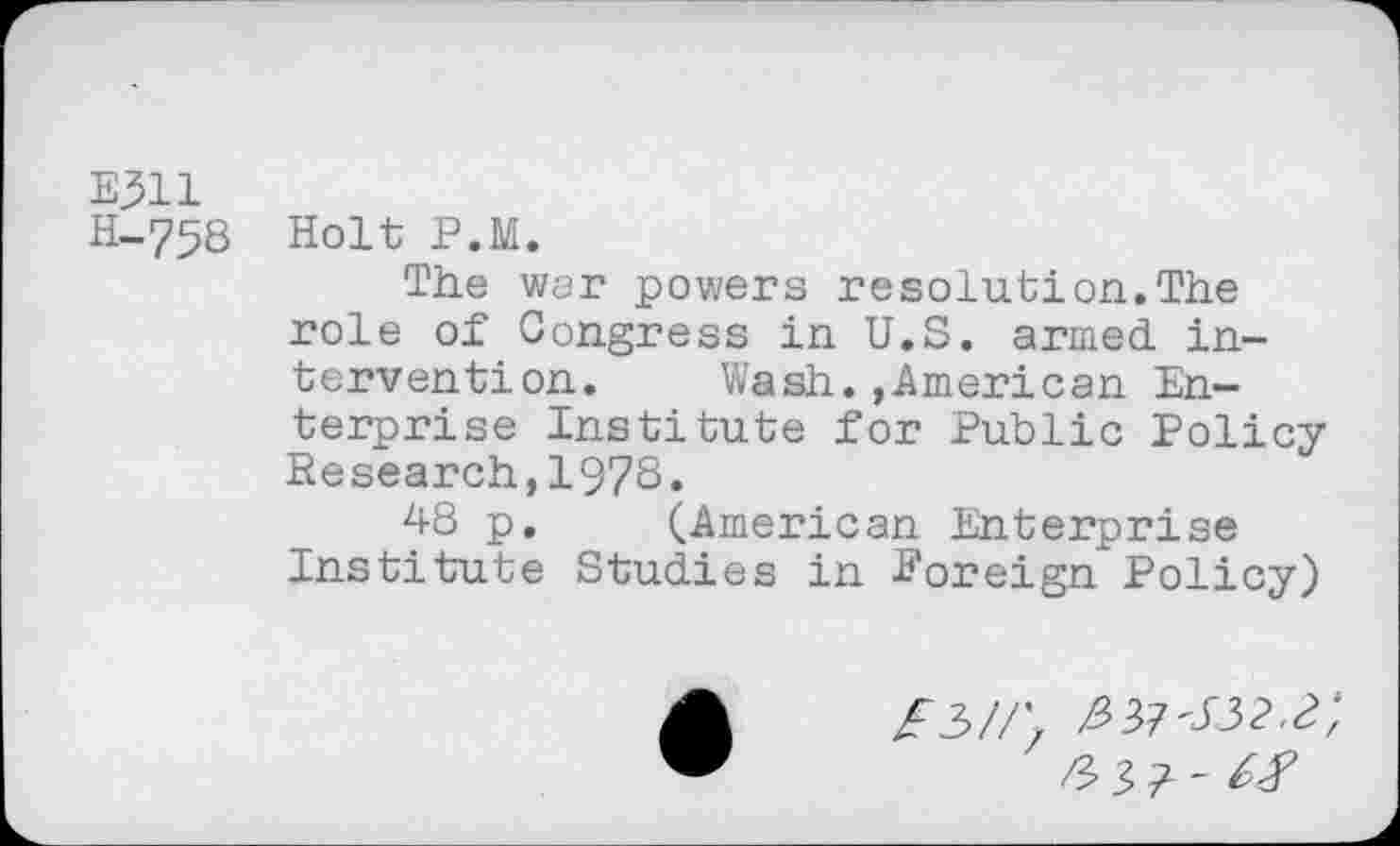 ﻿E311
H-758 Holt P.M.
The war powers resolution.The role of Congress in U.S. armed, intervention. Wash.»American Enterprise Institute for Public Policy Research,1978»
48 p. (American Enterprise Institute Studies in Foreign Policy)
Z3//\ ^37-132^;